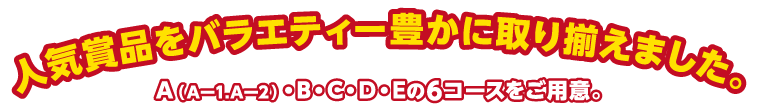 人気賞品をバラエティー豊かに取り揃えました。A（Aー1.Aー2）・B・C・D・Eの6コースをご用意。